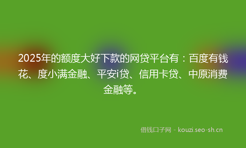 2025年的额度大好下款的网贷平台有：百度有钱花、度小满金融、平安i贷、信用卡贷、中原消费金融等。