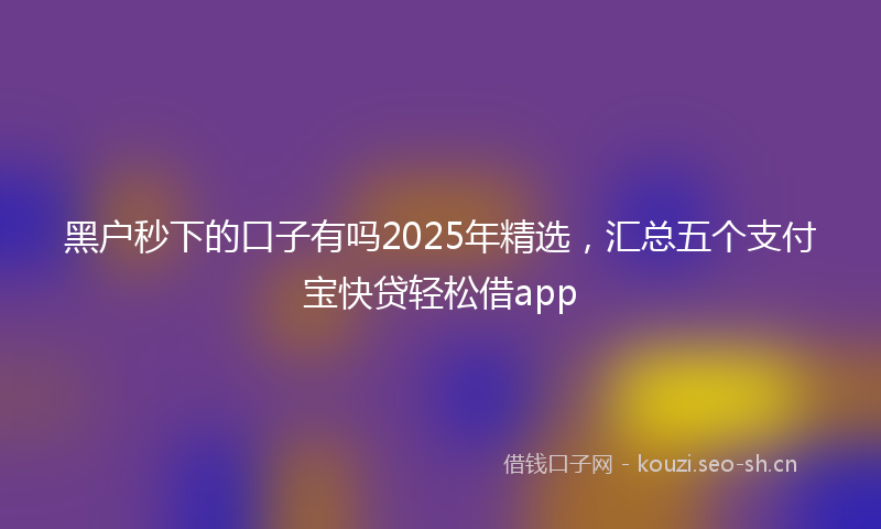 黑户秒下的口子有吗2025年精选，汇总五个支付宝快贷轻松借app