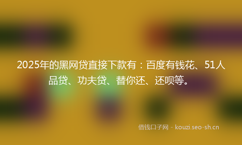 2025年的黑网贷直接下款有：百度有钱花、51人品贷、功夫贷、替你还、还呗等。