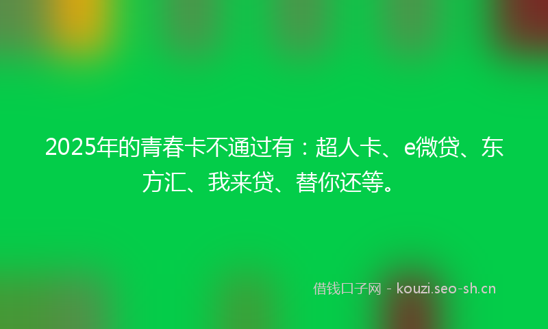 2025年的青春卡不通过有：超人卡、e微贷、东方汇、我来贷、替你还等。