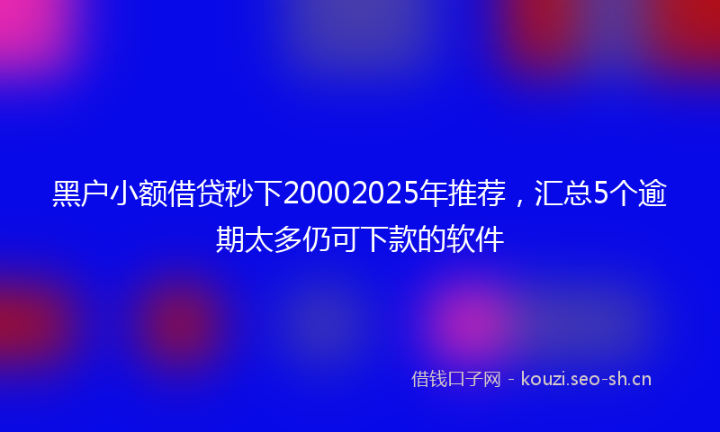 黑户小额借贷秒下20002025年推荐，汇总5个逾期太多仍可下款的软件