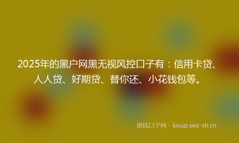 2025年的黑户网黑无视风控口子有:信用卡贷、人人贷、好期贷、替你还、小花钱包等。