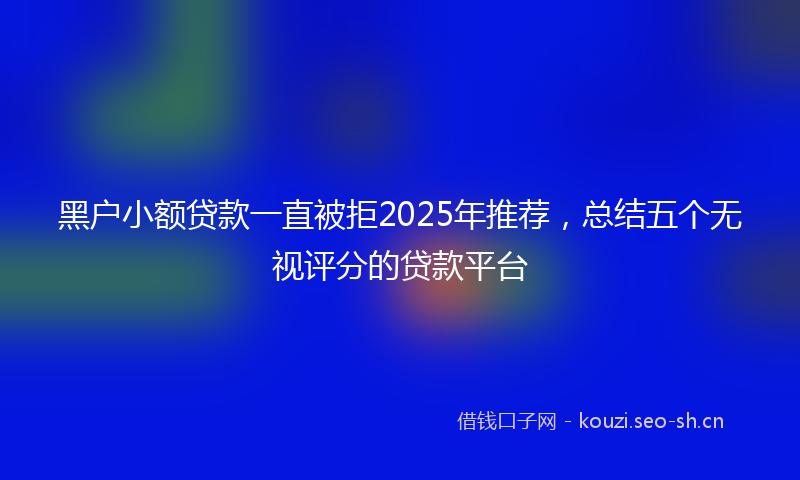 黑户小额贷款一直被拒2025年推荐，总结五个无视评分的贷款平台