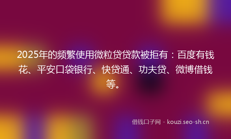 2025年的频繁使用微粒贷贷款被拒有：百度有钱花、平安口袋银行、快贷通、功夫贷、微博借钱等。