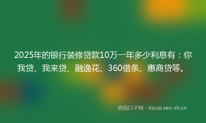 2025年的银行装修贷款10万一年多少利息有：你我贷、我来贷、融逸花、360借条、惠商贷等。