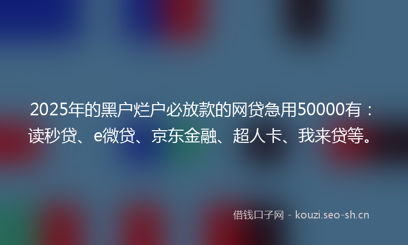 2025年的黑户烂户必放款的网贷急用50000有：读秒贷、e微贷、京东金融、超人卡、我来贷等。