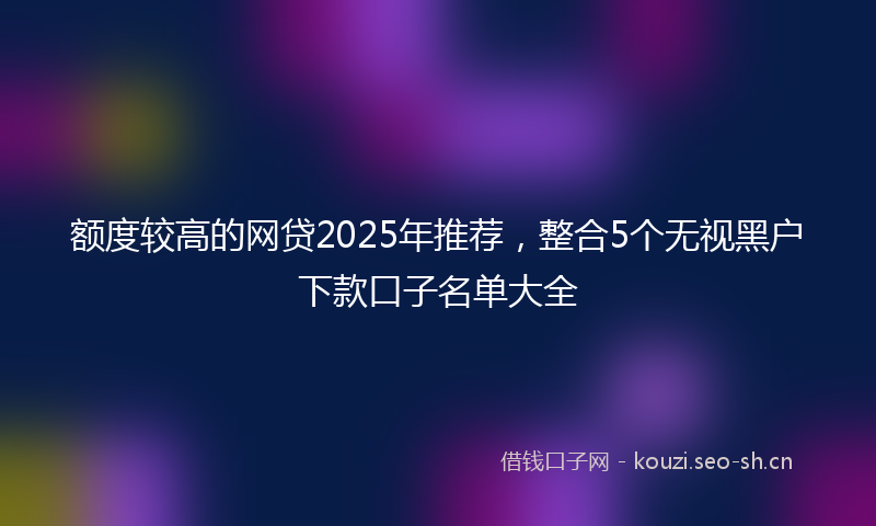 额度较高的网贷2025年推荐，整合5个无视黑户下款口子名单大全