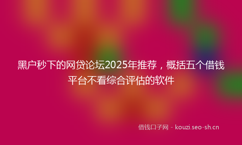 黑户秒下的网贷论坛2025年推荐，概括五个借钱平台不看综合评估的软件
