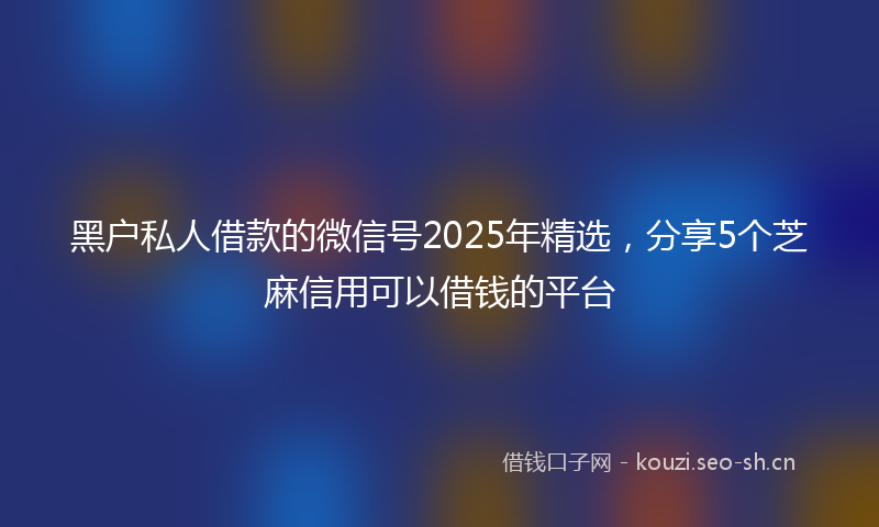 黑户私人借款的微信号2025年精选，分享5个芝麻信用可以借钱的平台