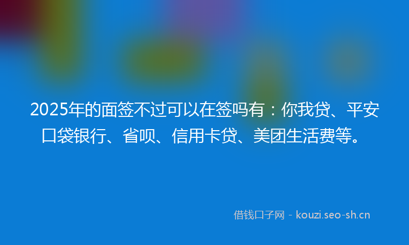 2025年的面签不过可以在签吗有:你我贷、平安口袋银行、省呗、信用卡贷、美团生活费等。
