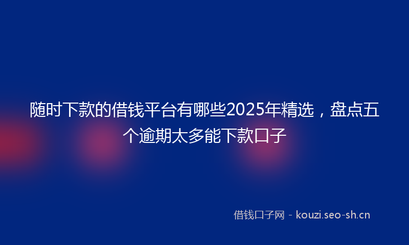 随时下款的借钱平台有哪些2025年精选，盘点五个逾期太多能下款口子