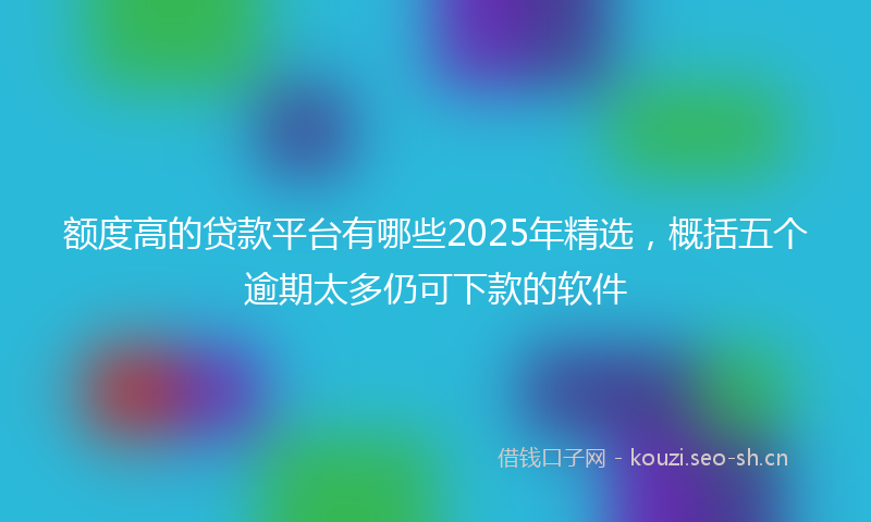 额度高的贷款平台有哪些2025年精选，概括五个逾期太多仍可下款的软件