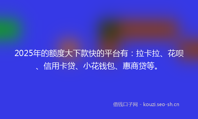 2025年的额度大下款快的平台有：拉卡拉、花呗、信用卡贷、小花钱包、惠商贷等。