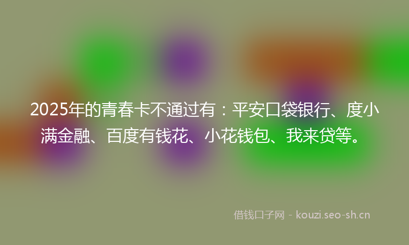 2025年的青春卡不通过有：平安口袋银行、度小满金融、百度有钱花、小花钱包、我来贷等。