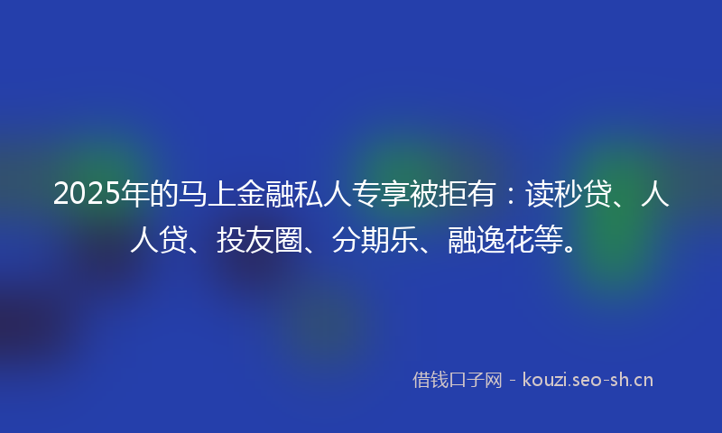2025年的马上金融私人专享被拒有：读秒贷、人人贷、投友圈、分期乐、融逸花等。