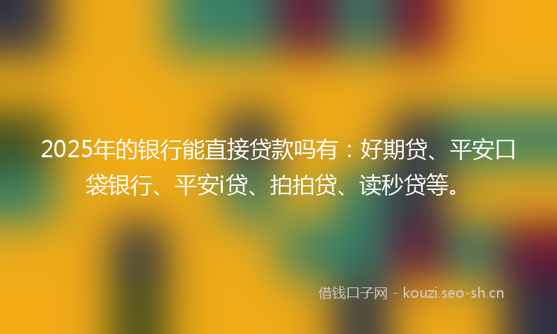 2025年的银行能直接贷款吗有：好期贷、平安口袋银行、平安i贷、拍拍贷、读秒贷等。