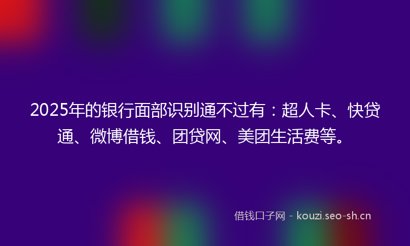 2025年的银行面部识别通不过有：超人卡、快贷通、微博借钱、团贷网、美团生活费等。
