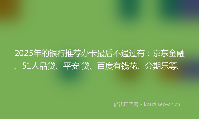 2025年的银行推荐办卡最后不通过有：京东金融、51人品贷、平安i贷、百度有钱花、分期乐等。