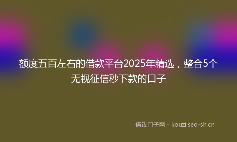 额度五百左右的借款平台2025年精选，整合5个无视征信秒下款的口子