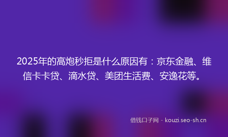 2025年的高炮秒拒是什么原因有：京东金融、维信卡卡贷、滴水贷、美团生活费、安逸花等。