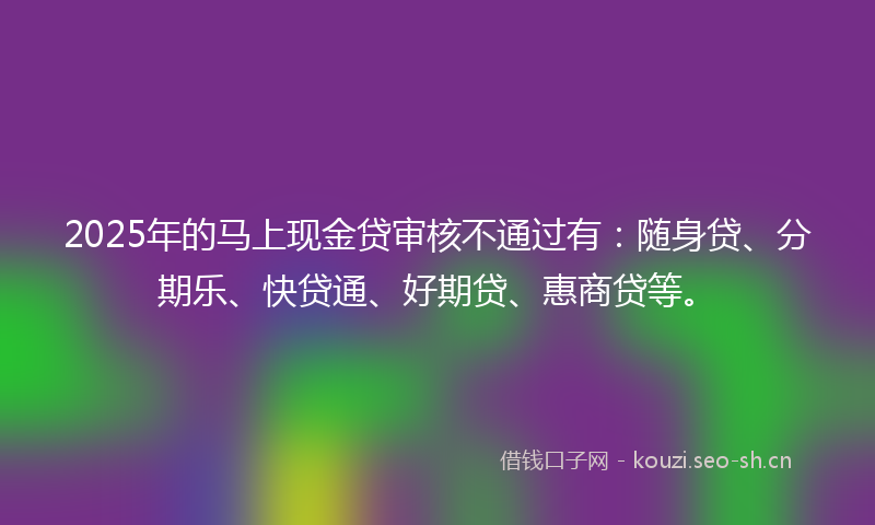2025年的马上现金贷审核不通过有:随身贷、分期乐、快贷通、好期贷、惠商贷等。