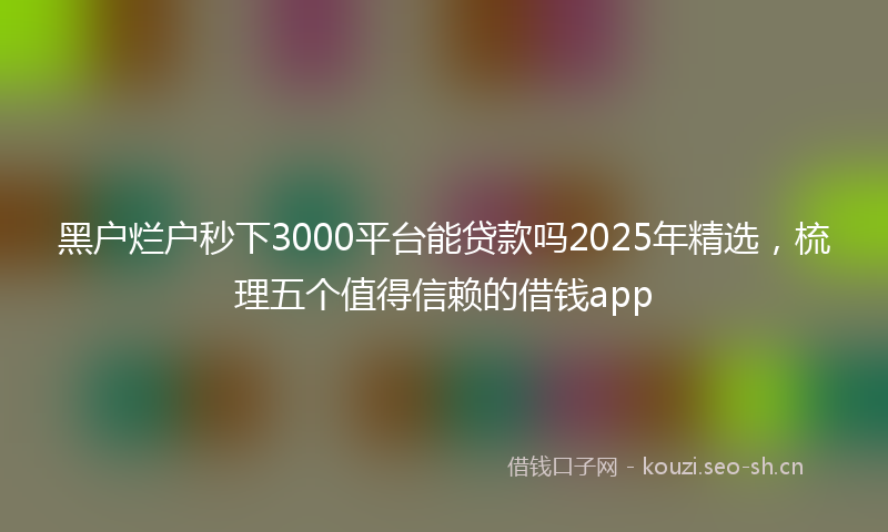 黑户烂户秒下3000平台能贷款吗2025年精选，梳理五个值得信赖的借钱app