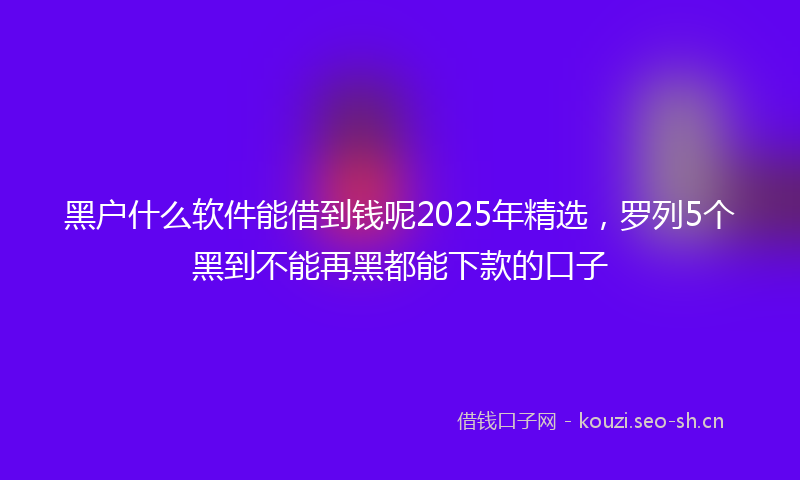 黑户什么软件能借到钱呢2025年精选，罗列5个黑到不能再黑都能下款的口子