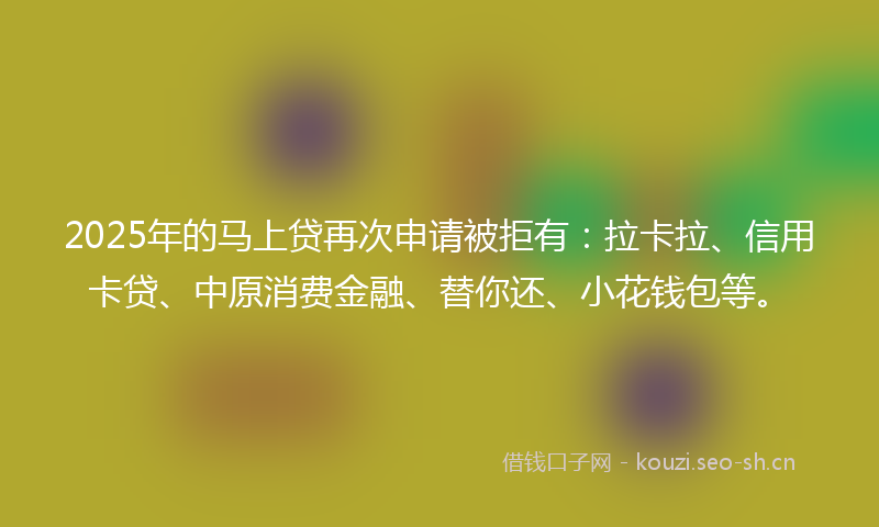 2025年的马上贷再次申请被拒有：拉卡拉、信用卡贷、中原消费金融、替你还、小花钱包等。