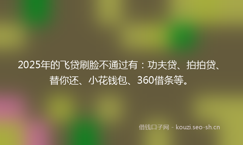 2025年的飞贷刷脸不通过有：功夫贷、拍拍贷、替你还、小花钱包、360借条等。