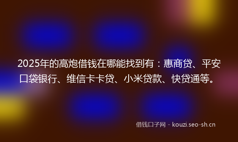 2025年的高炮借钱在哪能找到有：惠商贷、平安口袋银行、维信卡卡贷、小米贷款、快贷通等。