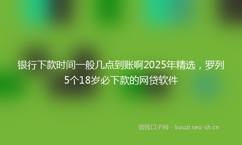 银行下款时间一般几点到账啊2025年精选，罗列5个18岁必下款的网贷软件