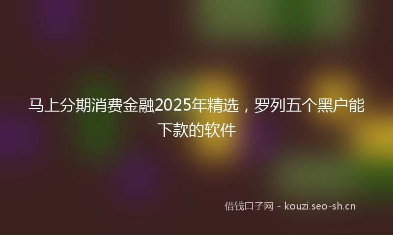 马上分期消费金融2025年精选，罗列五个黑户能下款的软件