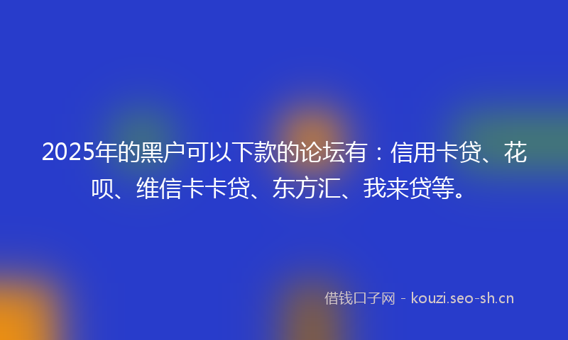 2025年的黑户可以下款的论坛有：信用卡贷、花呗、维信卡卡贷、东方汇、我来贷等。