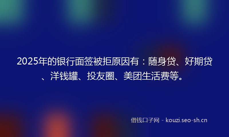 2025年的银行面签被拒原因有：随身贷、好期贷、洋钱罐、投友圈、美团生活费等。