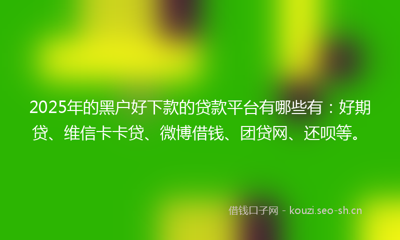 2025年的黑户好下款的贷款平台有哪些有:好期贷、维信卡卡贷、微博借钱、团贷网、还呗等。