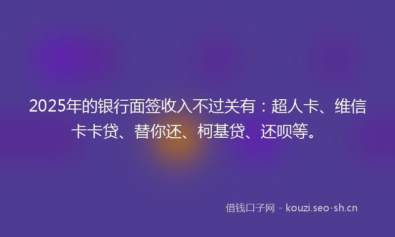 2025年的银行面签收入不过关有:超人卡、维信卡卡贷、替你还、柯基贷、还呗等。