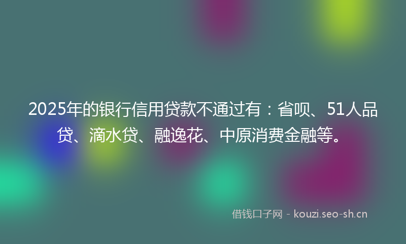 2025年的银行信用贷款不通过有:省呗、51人品贷、滴水贷、融逸花、中原消费金融等。