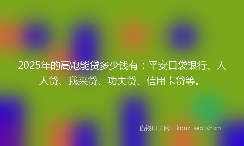2025年的高炮能贷多少钱有：平安口袋银行、人人贷、我来贷、功夫贷、信用卡贷等。