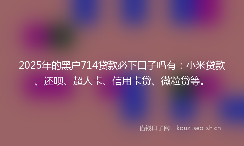 2025年的黑户714贷款必下口子吗有：小米贷款、还呗、超人卡、信用卡贷、微粒贷等。