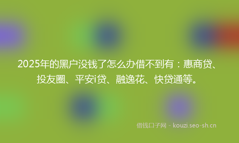 2025年的黑户没钱了怎么办借不到有：惠商贷、投友圈、平安i贷、融逸花、快贷通等。
