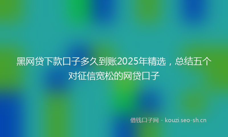 黑网贷下款口子多久到账2025年精选，总结五个对征信宽松的网贷口子