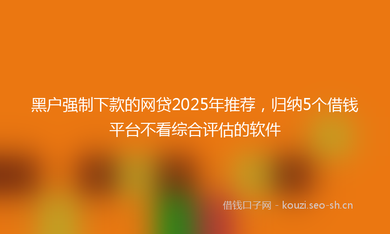 黑户强制下款的网贷2025年推荐,归纳5个借钱平台不看综合评估的软件