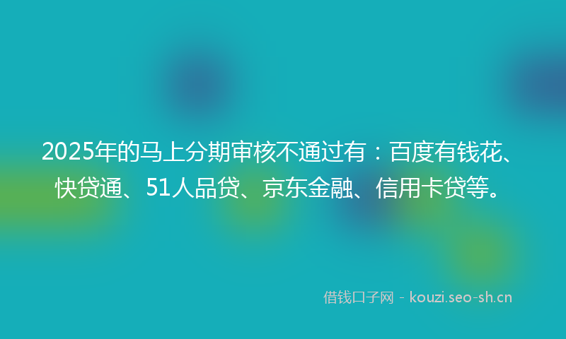 2025年的马上分期审核不通过有:百度有钱花、快贷通、51人品贷、京东金融、信用卡贷等。