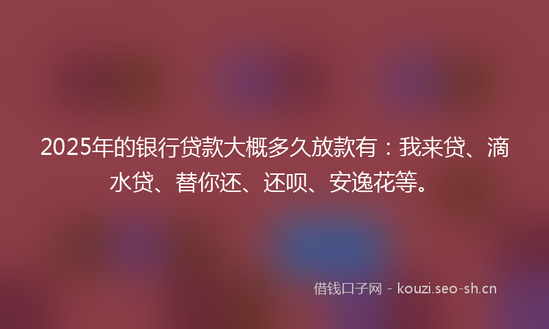2025年的银行贷款大概多久放款有:我来贷、滴水贷、替你还、还呗、安逸花等。