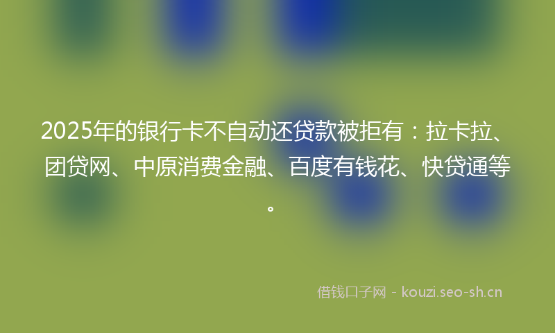 2025年的银行卡不自动还贷款被拒有:拉卡拉、团贷网、中原消费金融、百度有钱花、快贷通等。