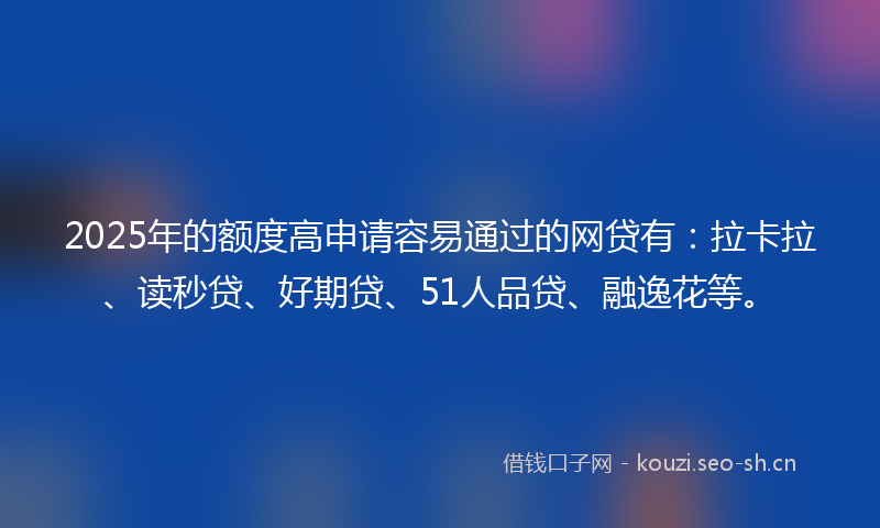 2025年的额度高申请容易通过的网贷有：拉卡拉、读秒贷、好期贷、51人品贷、融逸花等。