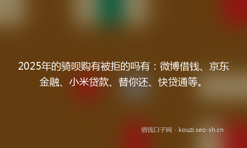 2025年的骑呗购有被拒的吗有：微博借钱、京东金融、小米贷款、替你还、快贷通等。