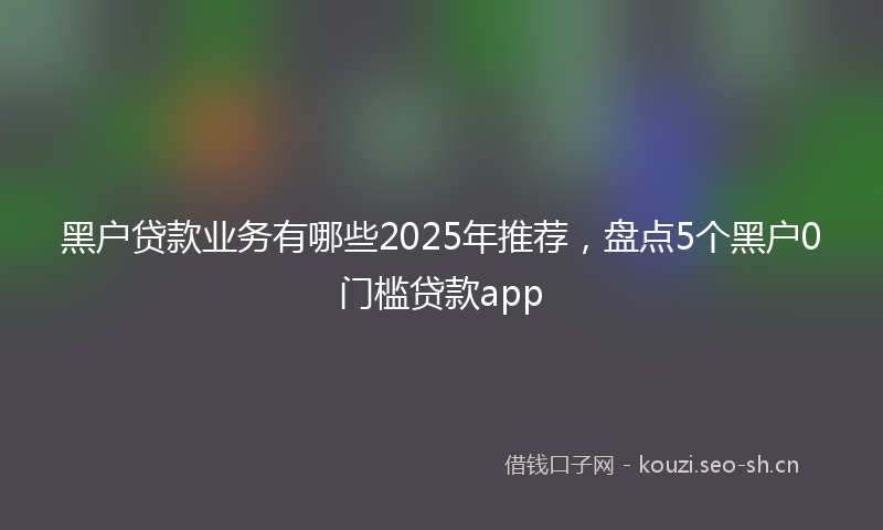黑户贷款业务有哪些2025年推荐，盘点5个黑户0门槛贷款app