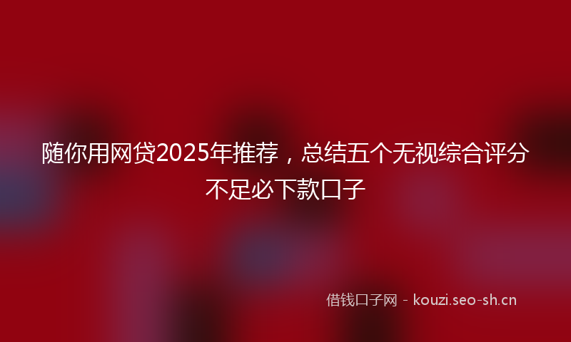 随你用网贷2025年推荐，总结五个无视综合评分不足必下款口子