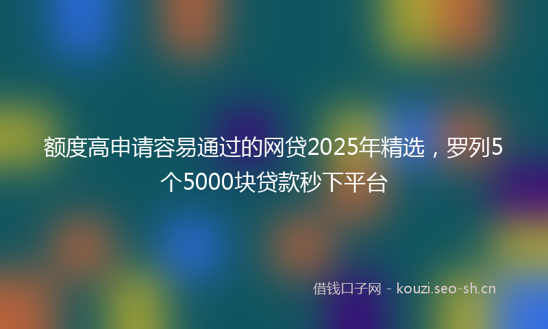 额度高申请容易通过的网贷2025年精选，罗列5个5000块贷款秒下平台